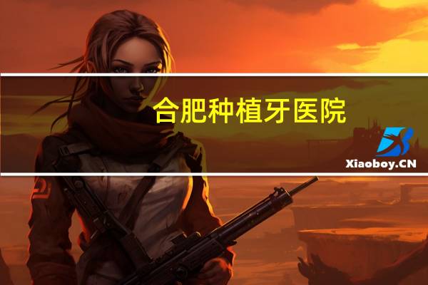合肥种植牙医院(合肥口腔医院种植牙哪家好)