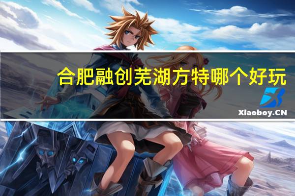 合肥融创 芜湖方特哪个好玩