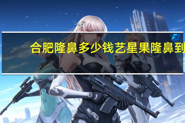 合肥隆鼻多少钱艺星果 隆鼻到底值不值得