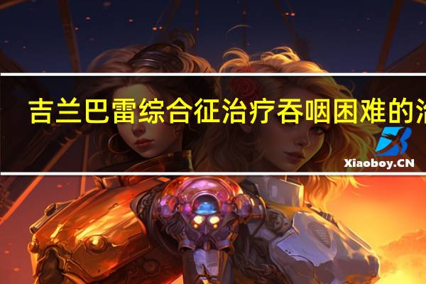 吉兰巴雷综合征治疗吞咽困难的治疗（吉兰巴雷综合征怎么治疗）