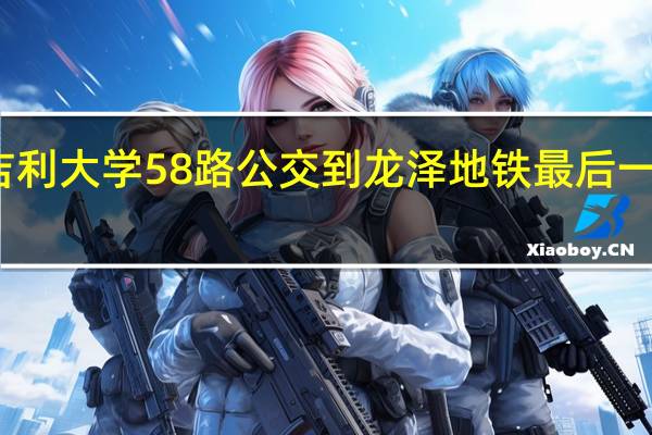 吉利大学58路公交到龙泽地铁最后一班几点