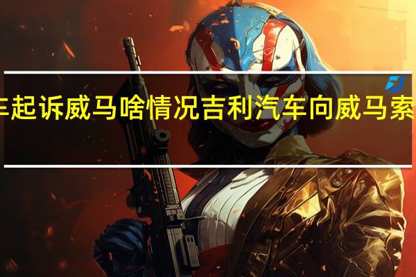 吉利汽车起诉威马啥情况吉利汽车向威马索赔21亿为什么
