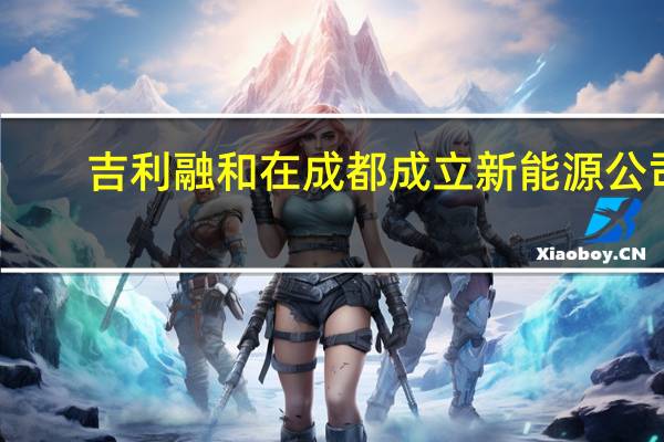 吉利融和在成都成立新能源公司