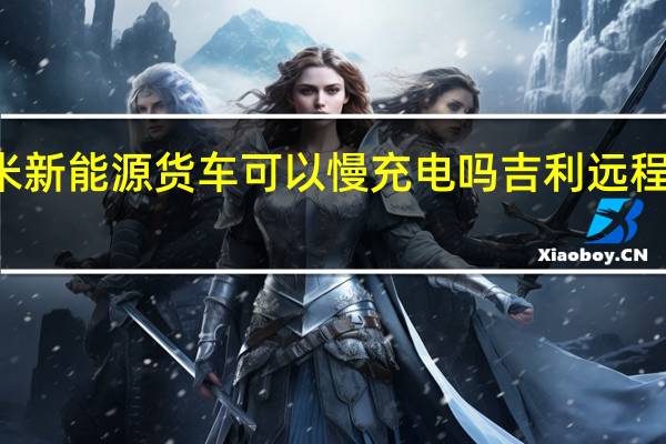 吉利远程42米新能源货车可以慢充电吗 吉利远程新能源面包车价格