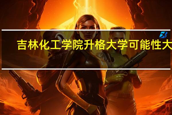 吉林化工学院升格大学可能性大吗
