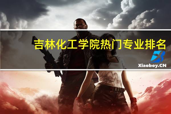 吉林化工学院热门专业排名