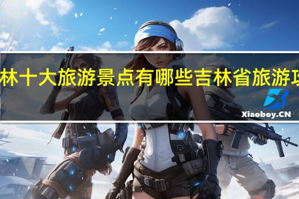 吉林十大旅游景点有哪些吉林省旅游攻略推荐