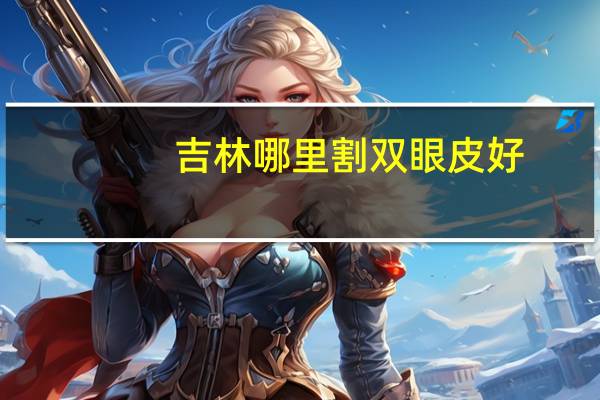 吉林哪里割双眼皮好？长春做双眼皮哪个医院最好