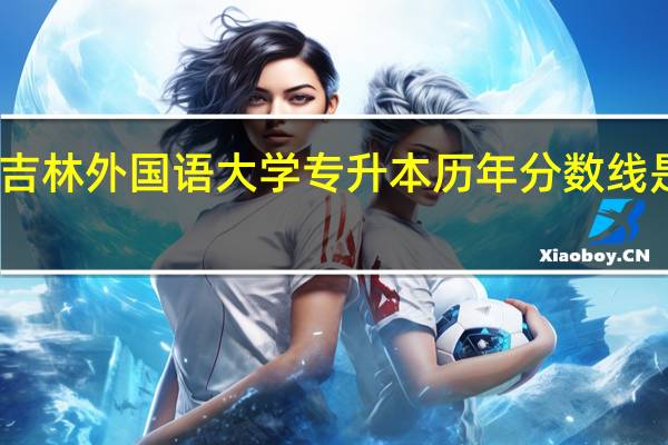 吉林外国语大学专升本历年分数线是多少