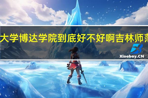 吉林师范大学博达学院到底好不好啊 吉林师范大学博达学院