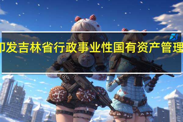 吉林省人民政府关于印发吉林省行政事业性国有资产管理办法的通知 到底什么情况嘞