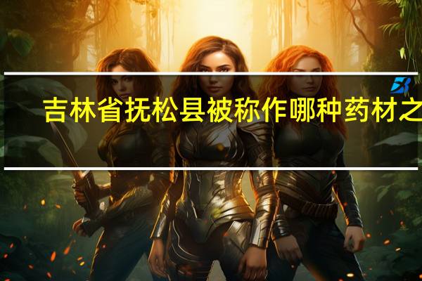 吉林省抚松县被称作哪种药材之乡（吉林省抚松县）