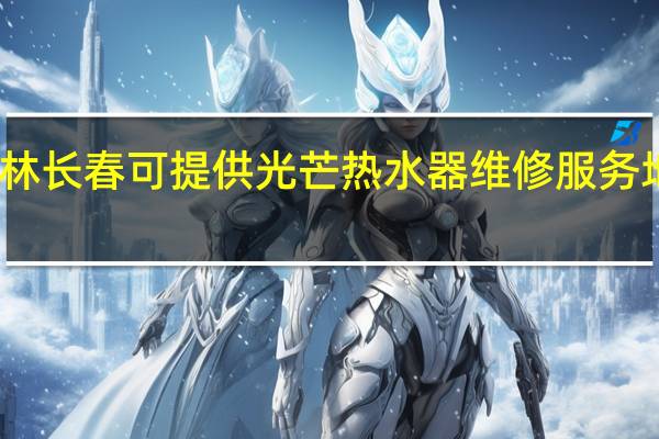 吉林长春可提供光芒热水器维修服务地址在哪