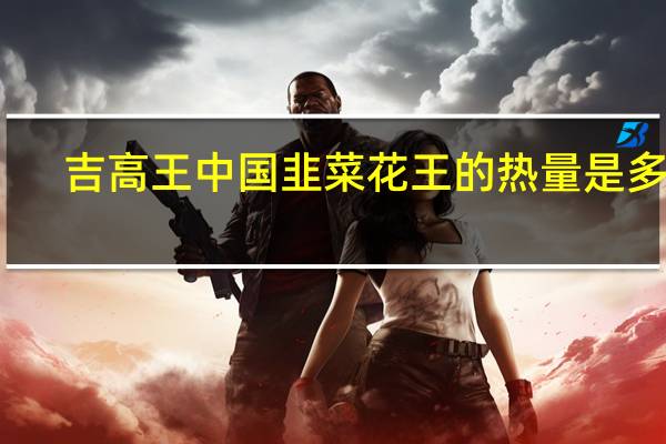 吉高王 中国韭菜花王的热量是多少