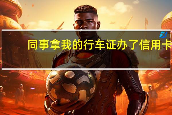 同事拿我的行车证办了信用卡，可以成功吗