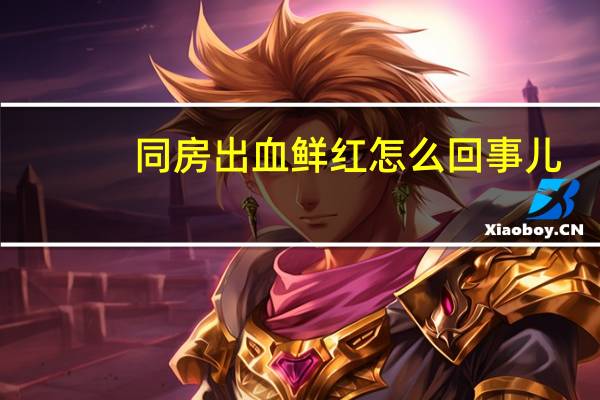 同房出血鲜红怎么回事儿(同房出血鲜红怎么回事)