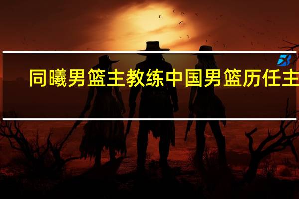 同曦男篮主教练 中国男篮历任主帅