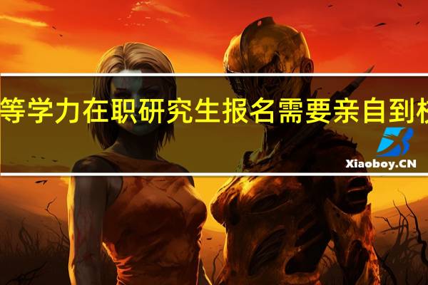 同等学力在职研究生报名需要亲自到校完成吗