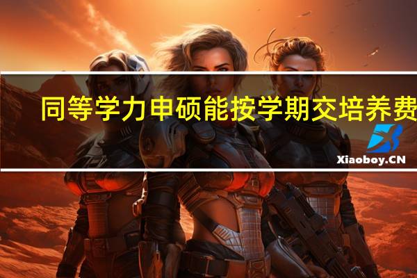 同等学力申硕能按学期交培养费吗