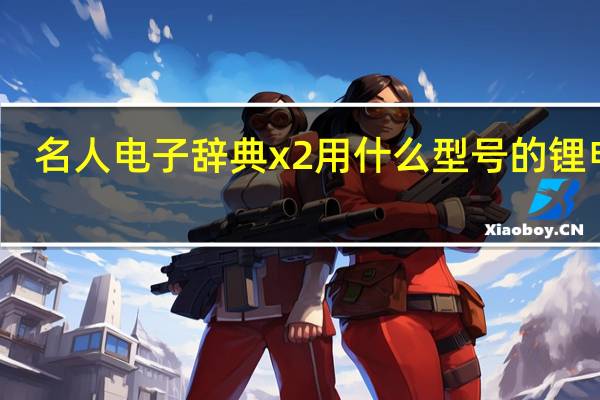 名人电子辞典x2用什么型号的锂电池（名人电子辞典）