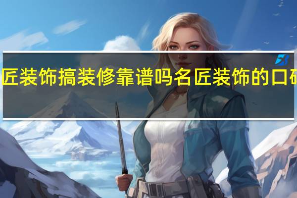 名匠装饰搞装修靠谱吗 名匠装饰的口碑怎么样