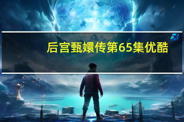 后宫甄嬛传第65集优酷（后宫甄嬛传未删减版优酷）
