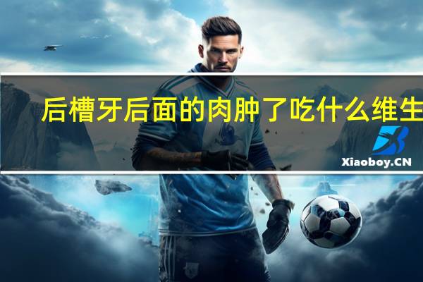 后槽牙后面的肉肿了吃什么维生素（后槽牙后面的肉肿了吃什么药）