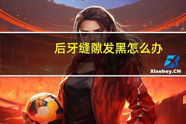 后牙缝隙发黑怎么办（牙齿缝隙发黑怎么办）