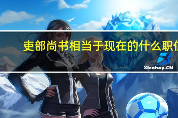 吏部尚书相当于现在的什么职位（吏部尚书相当于现在的什么官）