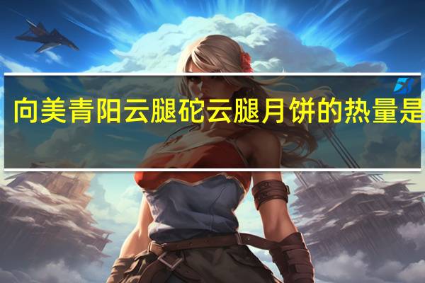 向美青阳云腿砣云腿月饼的热量是多少