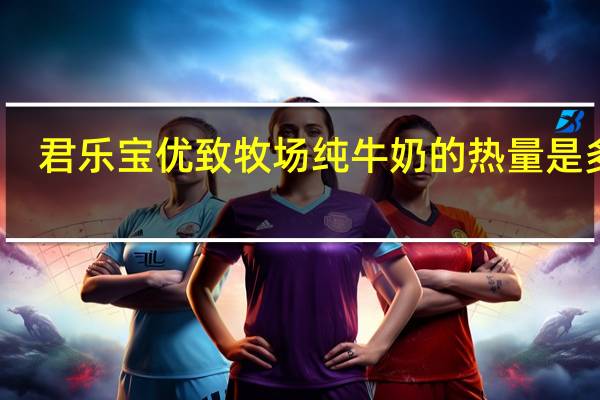君乐宝 优致牧场纯牛奶的热量是多少