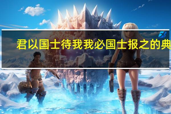 君以国士待我我必国士报之的典故