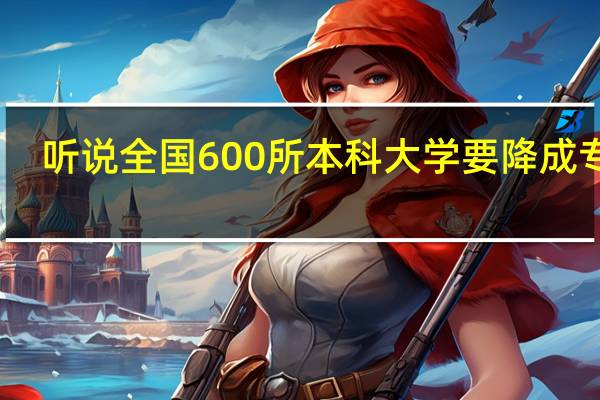 听说全国600所本科大学要降成专科，是真的吗