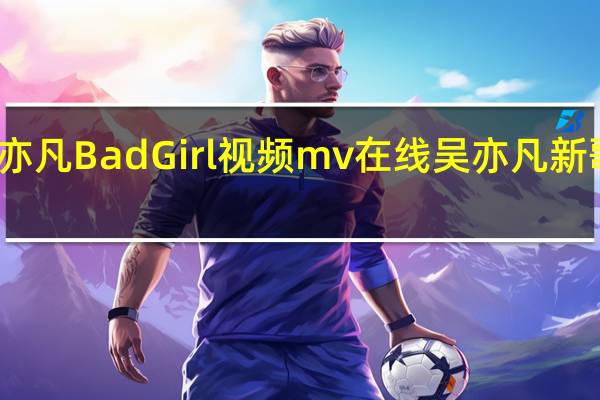 吴亦凡新歌Bad girl 吴亦凡Bad Girl视频mv在线 吴亦凡新歌Bad girl歌词收听下载地址