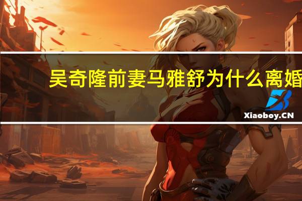 吴奇隆前妻马雅舒为什么离婚（马雅舒和吴奇隆为什么离婚）