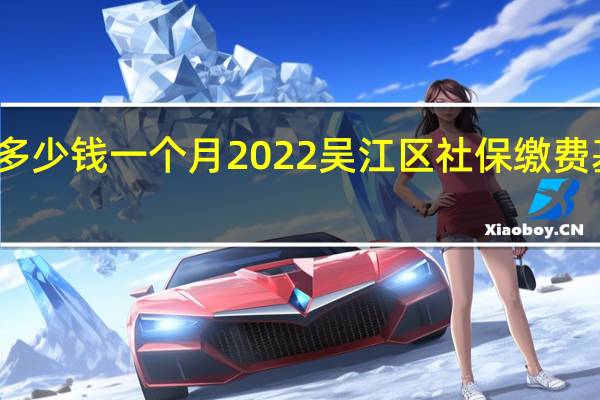 吴江区社保多少钱一个月　2022吴江区社保缴费基数及比例一览表