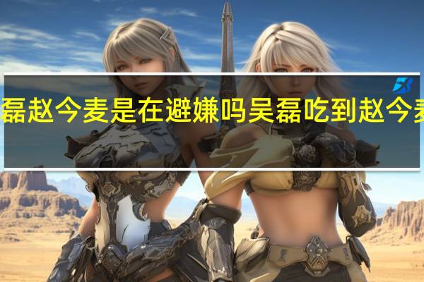 吴磊赵今麦是在避嫌吗 吴磊吃到赵今麦的头发
