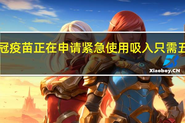 吸入式新冠疫苗正在申请紧急使用 吸入只需五分之一的剂量！