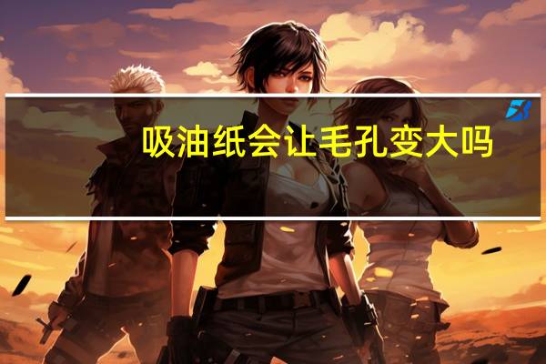 吸油纸会让毛孔变大吗（吸油纸会让毛孔变大）