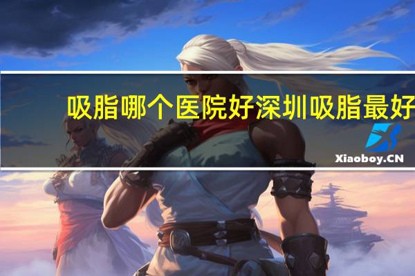 吸脂哪个医院好 深圳吸脂最好的医院是哪个a