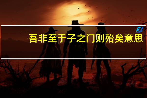 吾非至于子之门则殆矣意思