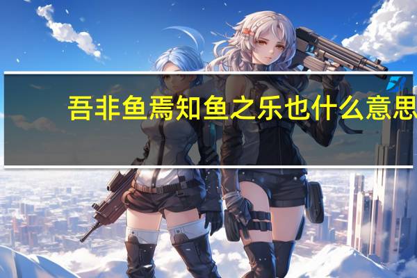 吾非鱼焉知鱼之乐也什么意思