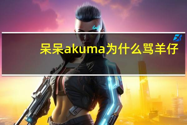 呆呆akuma为什么骂羊仔（呆呆akuma为什么退圈）