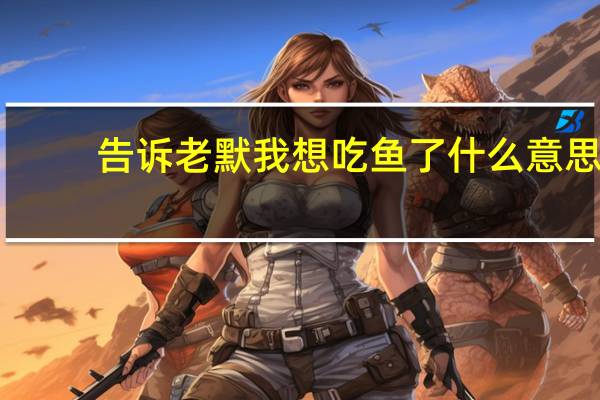 告诉老默我想吃鱼了什么意思(女生说想吃二硫碘化钾是什么意思)