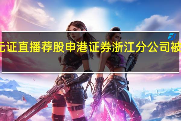员工无证直播荐股 申港证券浙江分公司被出具警示函