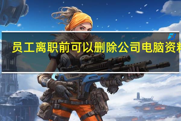 员工离职前可以删除公司电脑资料吗？专家解读 到底什么情况嘞