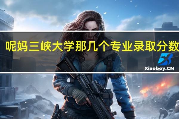 呢妈三峡大学那几个专业录取分数最高