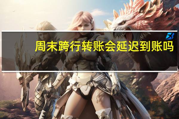 周末跨行转账会延迟到账吗（周末跨行转账多少时间到账）