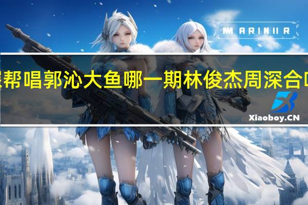 周深帮唱郭沁大鱼哪一期 林俊杰周深合唱《大鱼》