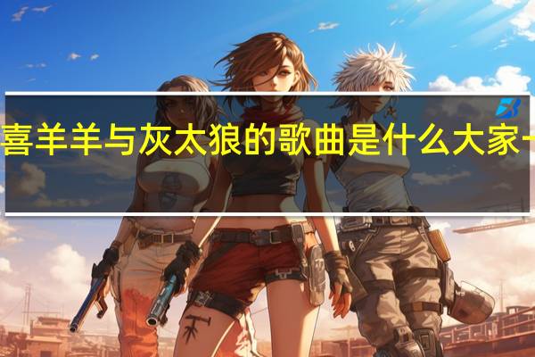 周笔畅唱的喜羊羊与灰太狼的歌曲是什么 大家一起喜羊羊周笔畅